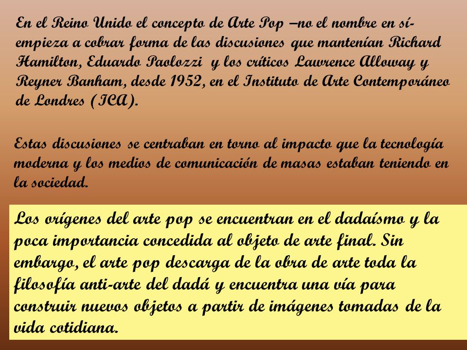 En el Reino Unido el concepto de Arte Pop –no el nombre en sí- empieza a cobrar forma de las discusiones que mantenían Richard Hamilton, Eduardo Paolozzi y los críticos Lawrence Alloway y Reyner Banham, desde 1952, en el Instituto de Arte Contemporáneo de Londres (ICA).