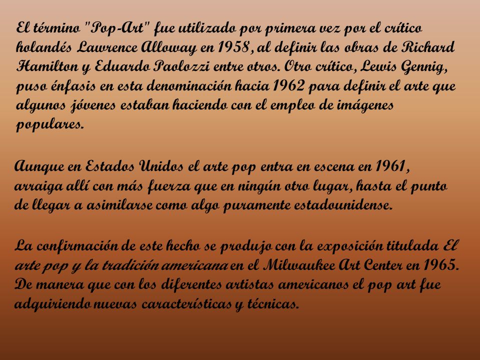 El término Pop-Art fue utilizado por primera vez por el crítico holandés Lawrence Alloway en 1958, al definir las obras de Richard Hamilton y Eduardo Paolozzi entre otros. Otro crítico, Lewis Gennig, puso énfasis en esta denominación hacia 1962 para definir el arte que algunos jóvenes estaban haciendo con el empleo de imágenes populares.