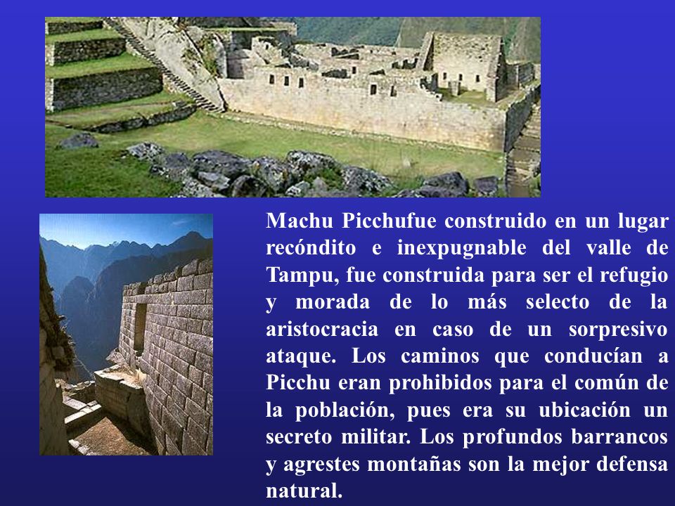 Machu Picchufue construido en un lugar recóndito e inexpugnable del valle de Tampu, fue construida para ser el refugio y morada de lo más selecto de la aristocracia en caso de un sorpresivo ataque.
