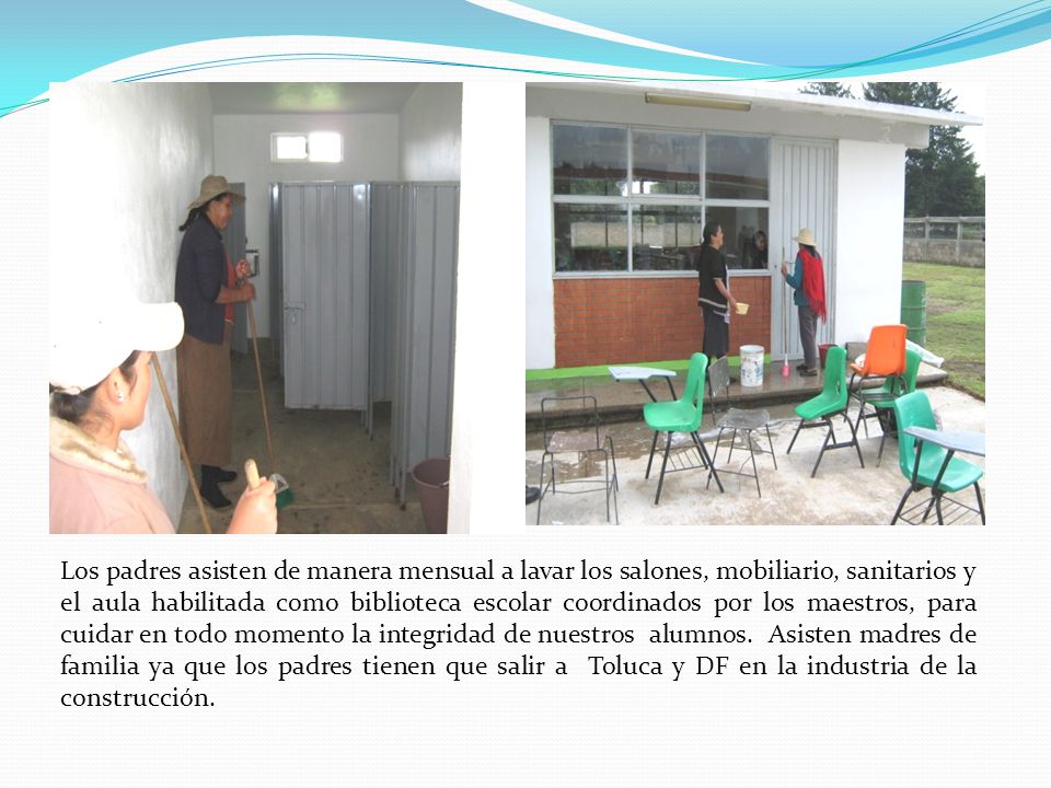 Los padres asisten de manera mensual a lavar los salones, mobiliario, sanitarios y el aula habilitada como biblioteca escolar coordinados por los maestros, para cuidar en todo momento la integridad de nuestros alumnos.