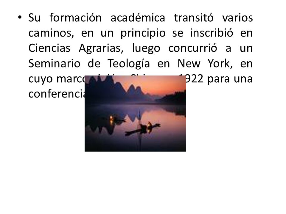 Su formación académica transitó varios caminos, en un principio se inscribió en Ciencias Agrarias, luego concurrió a un Seminario de Teología en New York, en cuyo marco viajó a China en 1922 para una conferencia internacional.