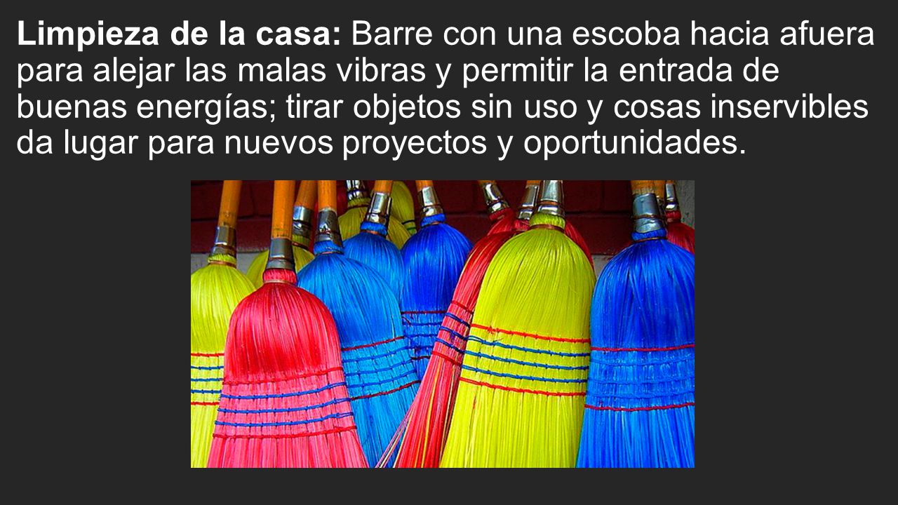 Limpieza de la casa: Barre con una escoba hacia afuera para alejar las malas vibras y permitir la entrada de buenas energías; tirar objetos sin uso y cosas inservibles da lugar para nuevos proyectos y oportunidades.
