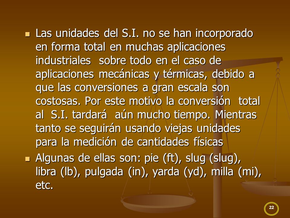 Las unidades del S.I. no se han incorporado en forma total en muchas aplicaciones industriales sobre todo en el caso de aplicaciones mecánicas y térmicas, debido a que las conversiones a gran escala son costosas. Por este motivo la conversión total al S.I. tardará aún mucho tiempo. Mientras tanto se seguirán usando viejas unidades para la medición de cantidades físicas