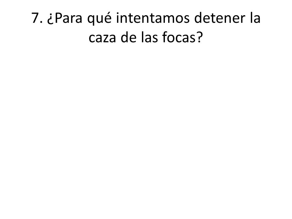 7. ¿Para qué intentamos detener la caza de las focas
