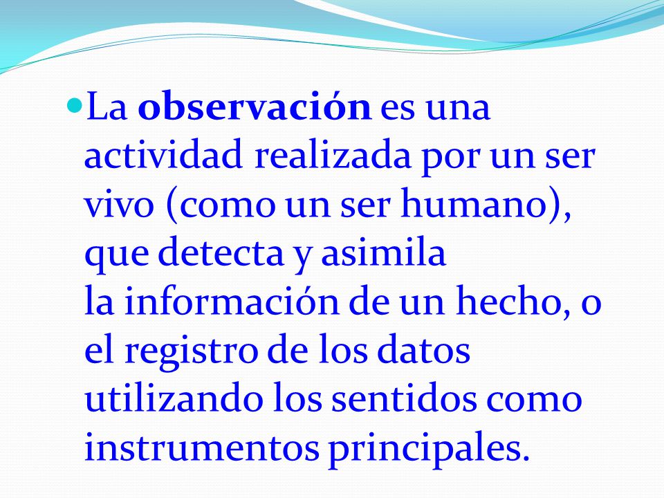 La observación es una actividad realizada por un ser vivo (como un ser humano), que detecta y asimila la información de un hecho, o el registro de los datos utilizando los sentidos como instrumentos principales.