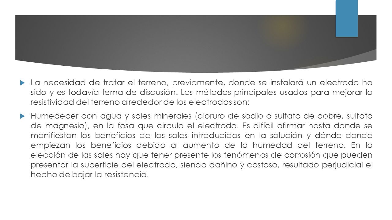 La necesidad de tratar el terreno, previamente, donde se instalará un electrodo ha sido y es todavía tema de discusión. Los métodos principales usados para mejorar la resistividad del terreno alrededor de los electrodos son: