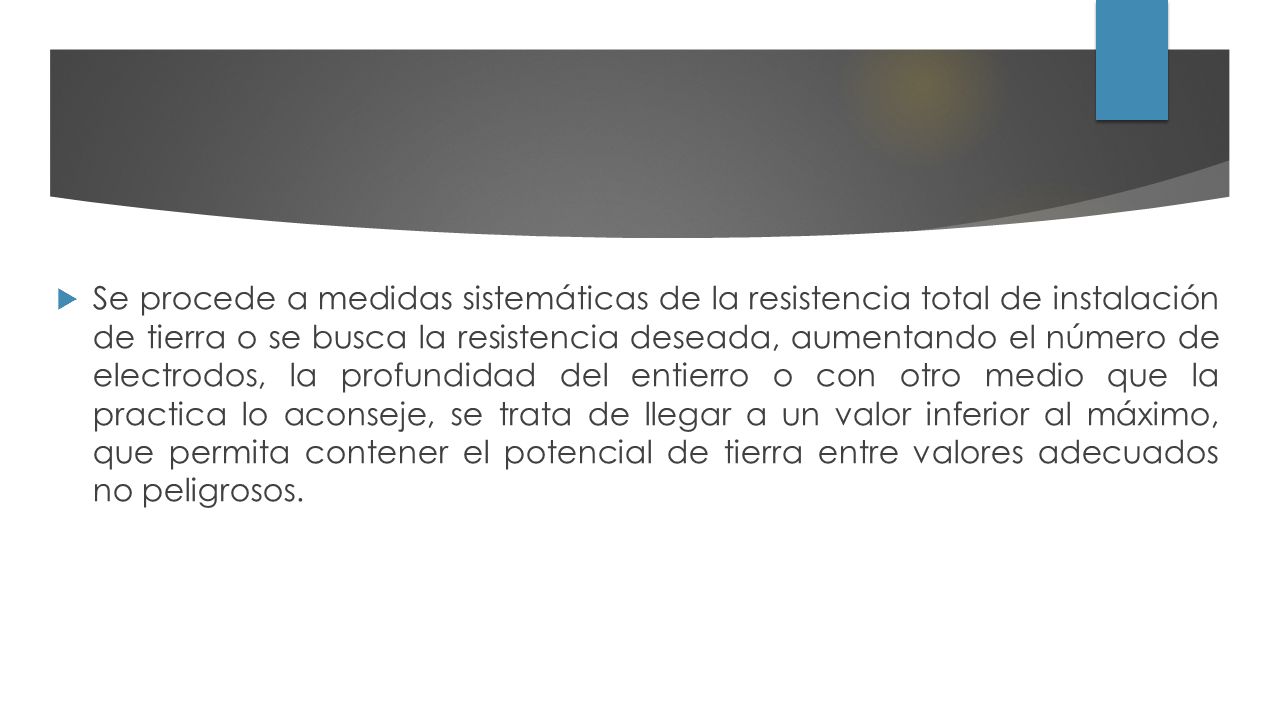 Se procede a medidas sistemáticas de la resistencia total de instalación de tierra o se busca la resistencia deseada, aumentando el número de electrodos, la profundidad del entierro o con otro medio que la practica lo aconseje, se trata de llegar a un valor inferior al máximo, que permita contener el potencial de tierra entre valores adecuados no peligrosos.