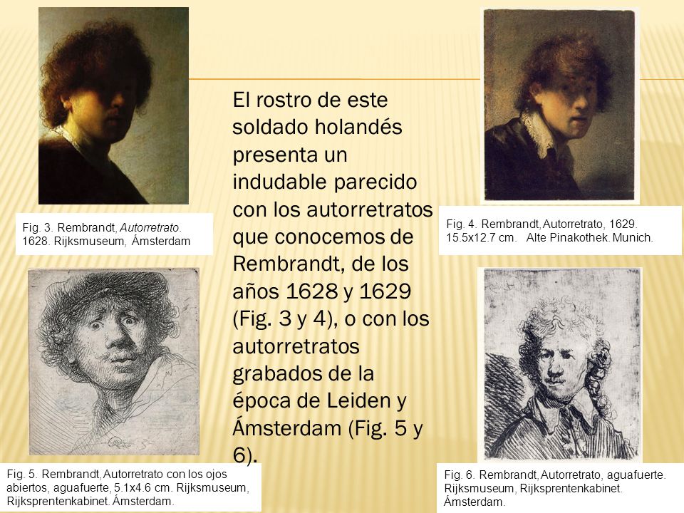 El rostro de este soldado holandés presenta un indudable parecido con los autorretratos que conocemos de Rembrandt, de los años 1628 y 1629 (Fig. 3 y 4), o con los autorretratos grabados de la época de Leiden y Ámsterdam (Fig. 5 y 6).