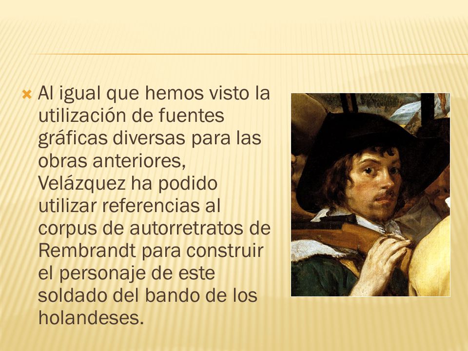 Al igual que hemos visto la utilización de fuentes gráficas diversas para las obras anteriores, Velázquez ha podido utilizar referencias al corpus de autorretratos de Rembrandt para construir el personaje de este soldado del bando de los holandeses.