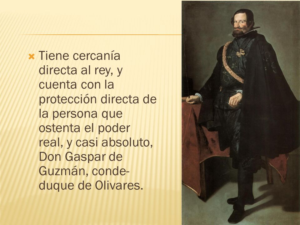 Tiene cercanía directa al rey, y cuenta con la protección directa de la persona que ostenta el poder real, y casi absoluto, Don Gaspar de Guzmán, conde-duque de Olivares.