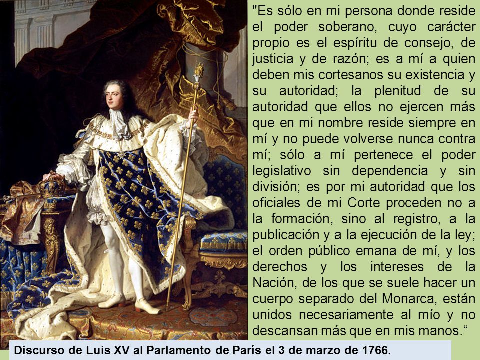 Es sólo en mi persona donde reside el poder soberano, cuyo carácter propio es el espíritu de consejo, de justicia y de razón; es a mí a quien deben mis cortesanos su existencia y su autoridad; la plenitud de su autoridad que ellos no ejercen más que en mi nombre reside siempre en mí y no puede volverse nunca contra mí; sólo a mí pertenece el poder legislativo sin dependencia y sin división; es por mi autoridad que los oficiales de mi Corte proceden no a la formación, sino al registro, a la publicación y a la ejecución de la ley; el orden público emana de mí, y los derechos y los intereses de la Nación, de los que se suele hacer un cuerpo separado del Monarca, están unidos necesariamente al mío y no descansan más que en mis manos.