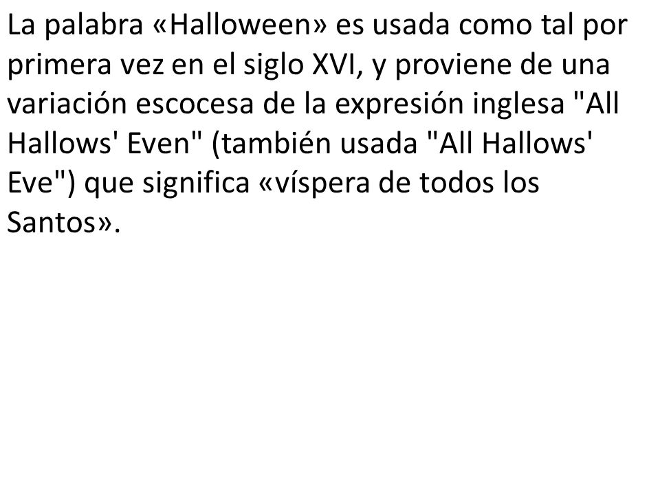 La palabra «Halloween» es usada como tal por primera vez en el siglo XVI, y proviene de una variación escocesa de la expresión inglesa All Hallows Even (también usada All Hallows Eve ) que significa «víspera de todos los Santos».