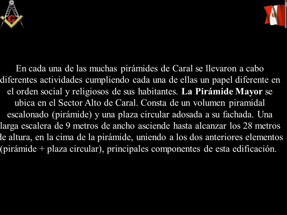 En cada una de las muchas pirámides de Caral se llevaron a cabo diferentes actividades cumpliendo cada una de ellas un papel diferente en el orden social y religiosos de sus habitantes.