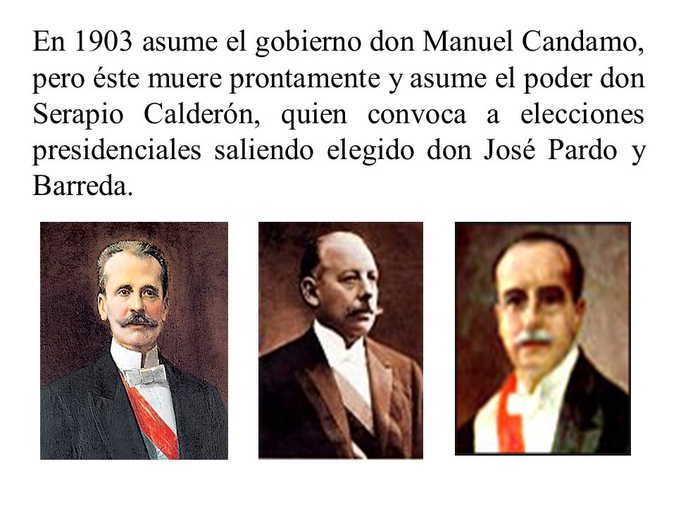 En 1903 asume el gobierno don Manuel Candamo, pero éste muere prontamente y asume el poder don Serapio Calderón, quien convoca a elecciones presidenciales saliendo elegido don José Pardo y Barreda.