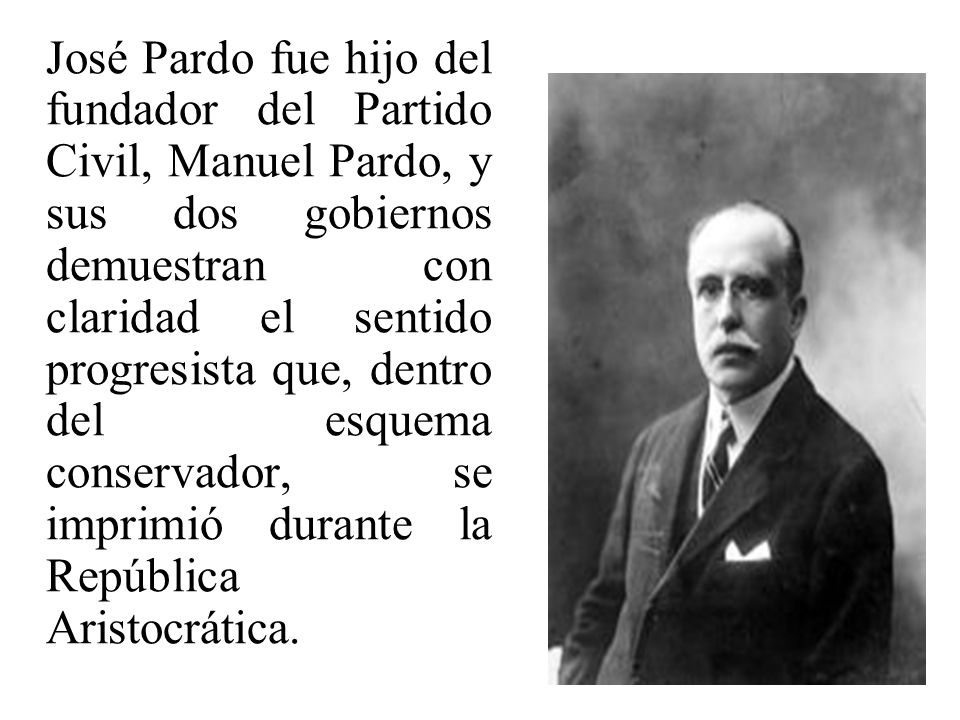 José Pardo fue hijo del fundador del Partido Civil, Manuel Pardo, y sus dos gobiernos demuestran con claridad el sentido progresista que, dentro del esquema conservador, se imprimió durante la República Aristocrática.