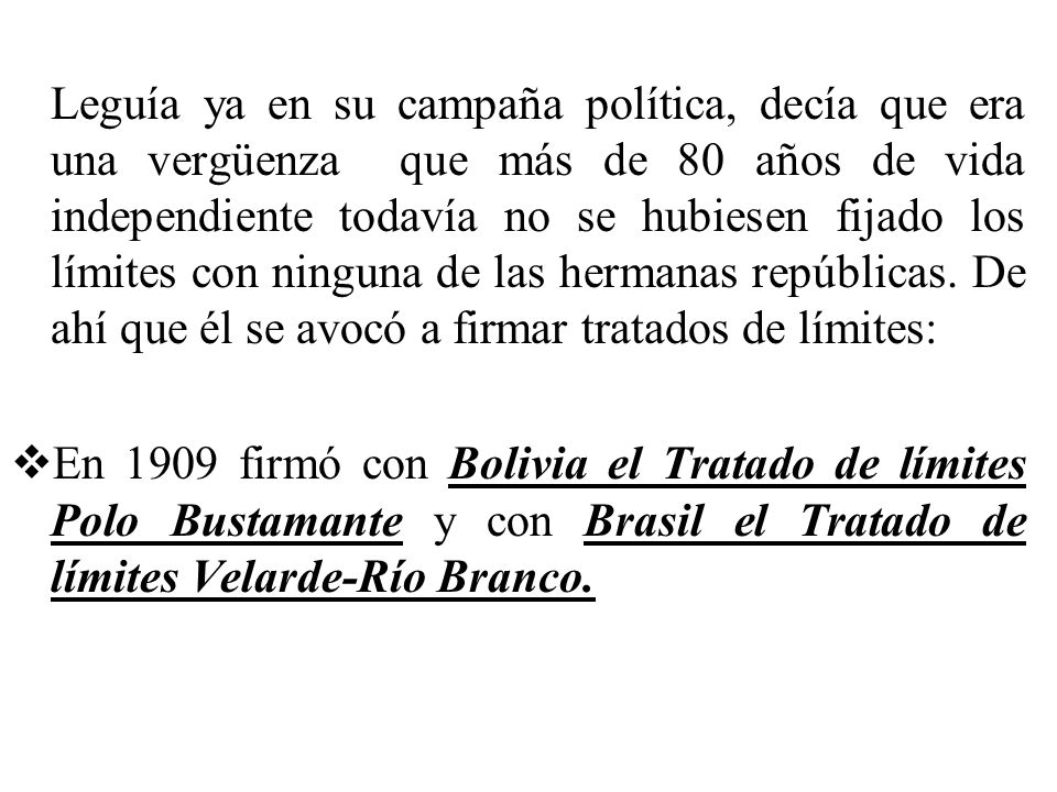 Leguía ya en su campaña política, decía que era una vergüenza que más de 80 años de vida independiente todavía no se hubiesen fijado los límites con ninguna de las hermanas repúblicas. De ahí que él se avocó a firmar tratados de límites: