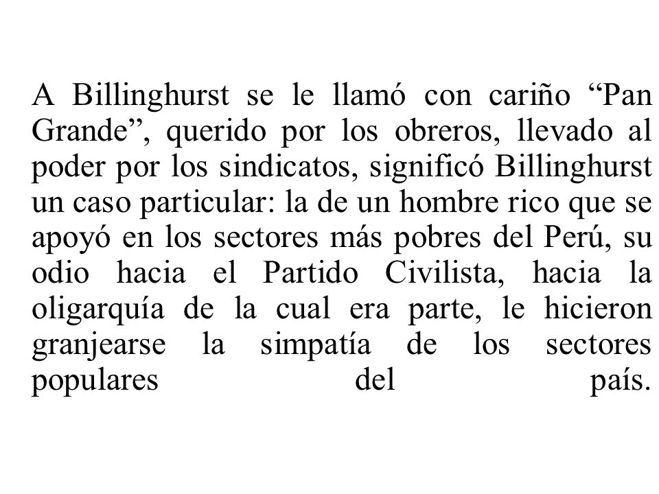 A Billinghurst se le llamó con cariño Pan Grande , querido por los obreros, llevado al poder por los sindicatos, significó Billinghurst un caso particular: la de un hombre rico que se apoyó en los sectores más pobres del Perú, su odio hacia el Partido Civilista, hacia la oligarquía de la cual era parte, le hicieron granjearse la simpatía de los sectores populares del país.
