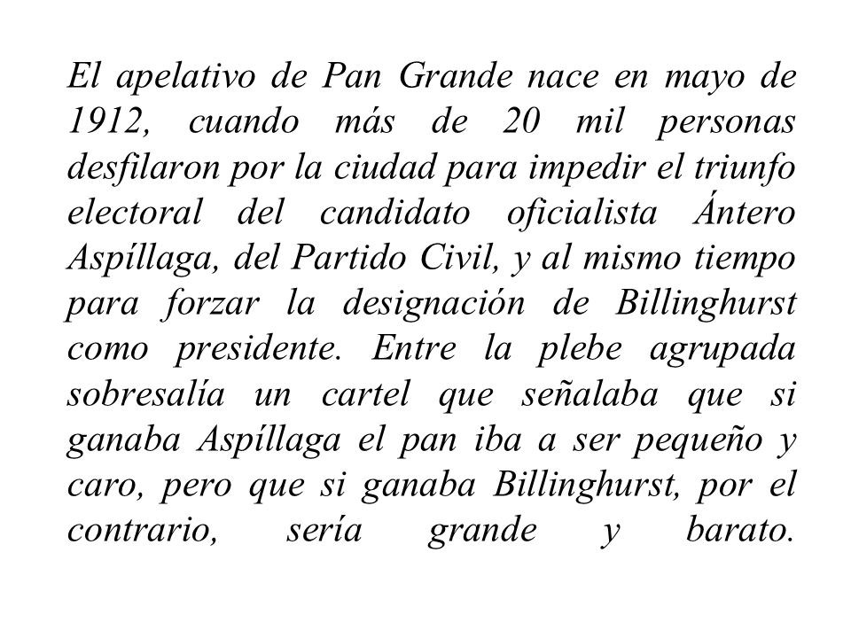 El apelativo de Pan Grande nace en mayo de 1912, cuando más de 20 mil personas desfilaron por la ciudad para impedir el triunfo electoral del candidato oficialista Ántero Aspíllaga, del Partido Civil, y al mismo tiempo para forzar la designación de Billinghurst como presidente.