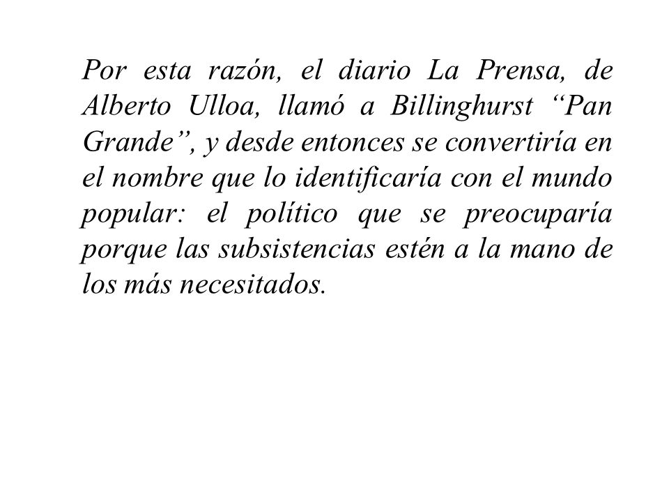 Por esta razón, el diario La Prensa, de Alberto Ulloa, llamó a Billinghurst Pan Grande , y desde entonces se convertiría en el nombre que lo identificaría con el mundo popular: el político que se preocuparía porque las subsistencias estén a la mano de los más necesitados.