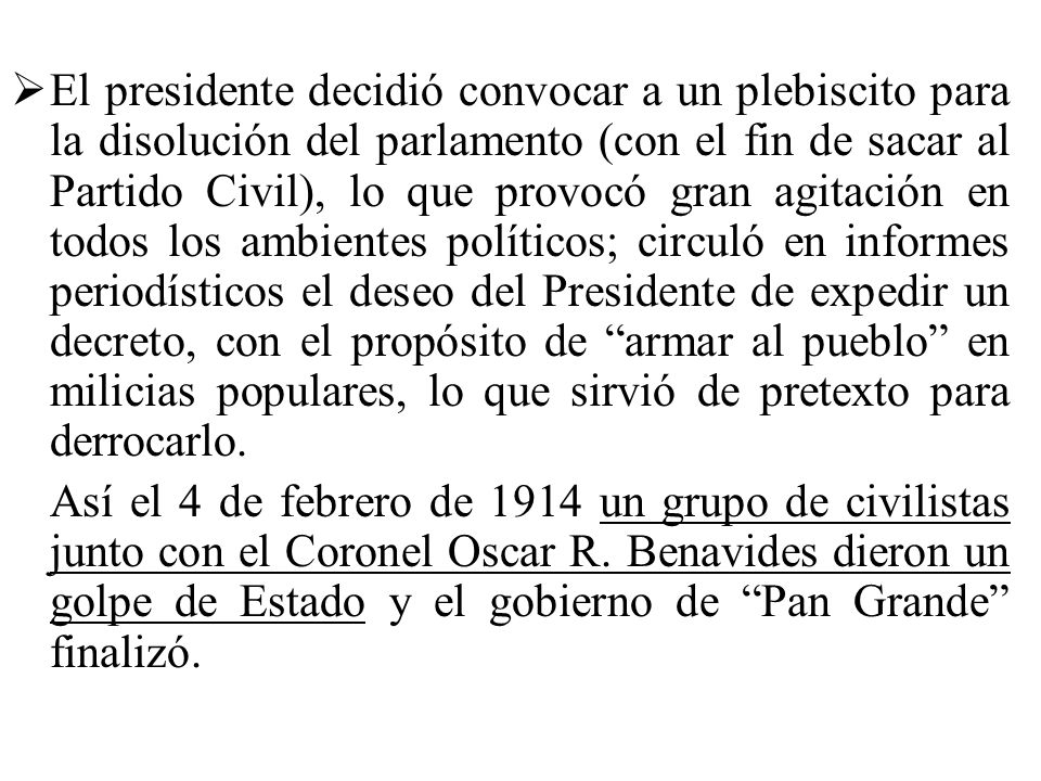 El presidente decidió convocar a un plebiscito para la disolución del parlamento (con el fin de sacar al Partido Civil), lo que provocó gran agitación en todos los ambientes políticos; circuló en informes periodísticos el deseo del Presidente de expedir un decreto, con el propósito de armar al pueblo en milicias populares, lo que sirvió de pretexto para derrocarlo.