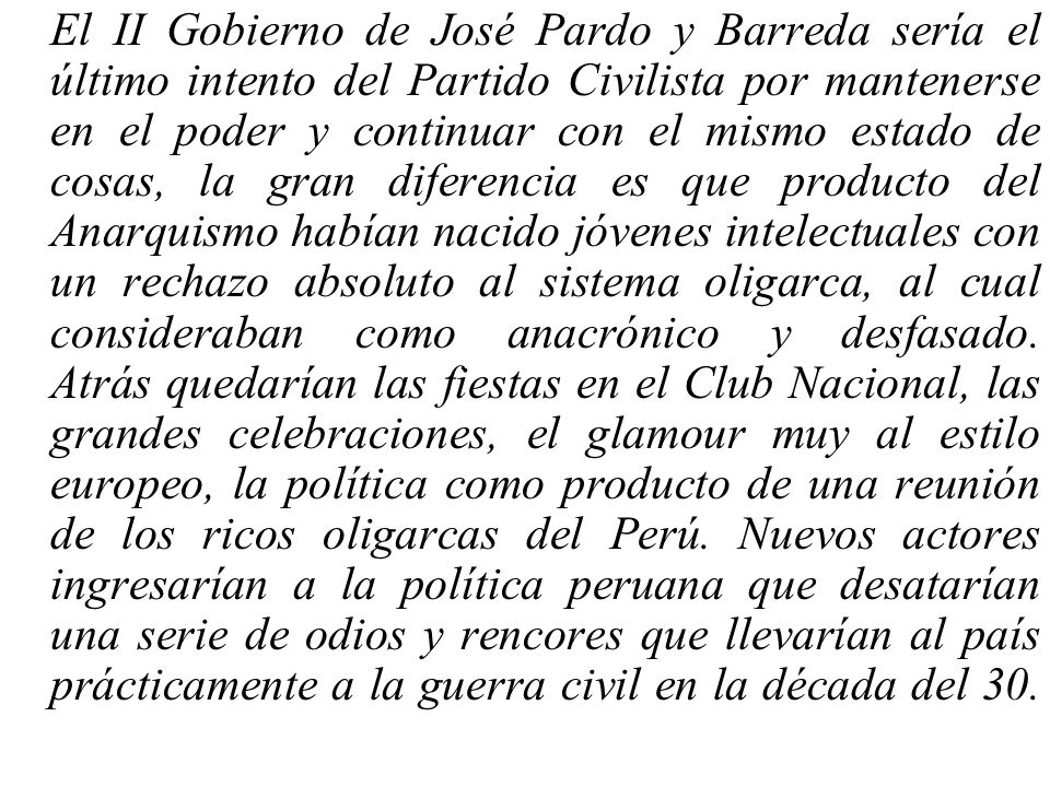 El II Gobierno de José Pardo y Barreda sería el último intento del Partido Civilista por mantenerse en el poder y continuar con el mismo estado de cosas, la gran diferencia es que producto del Anarquismo habían nacido jóvenes intelectuales con un rechazo absoluto al sistema oligarca, al cual consideraban como anacrónico y desfasado.