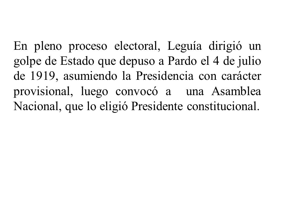 En pleno proceso electoral, Leguía dirigió un golpe de Estado que depuso a Pardo el 4 de julio de 1919, asumiendo la Presidencia con carácter provisional, luego convocó a una Asamblea Nacional, que lo eligió Presidente constitucional.