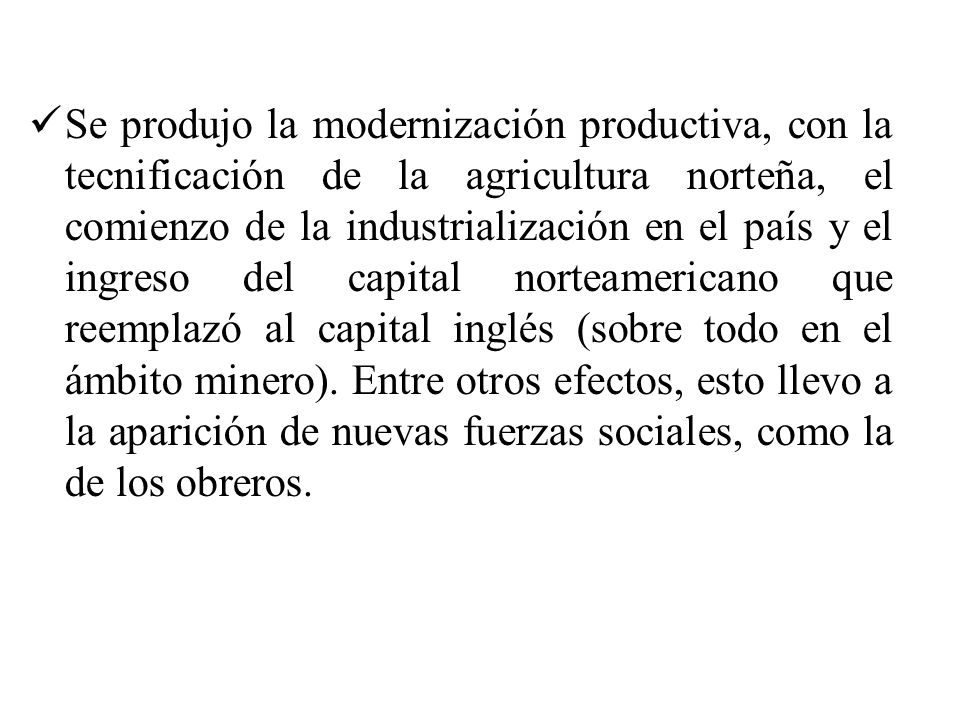 Se produjo la modernización productiva, con la tecnificación de la agricultura norteña, el comienzo de la industrialización en el país y el ingreso del capital norteamericano que reemplazó al capital inglés (sobre todo en el ámbito minero).