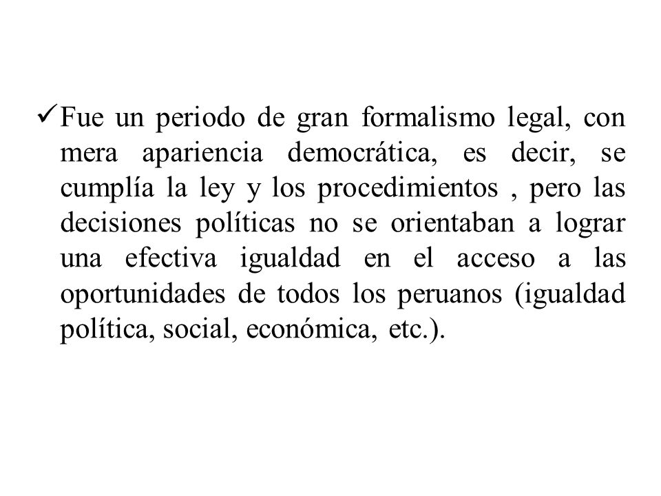 Fue un periodo de gran formalismo legal, con mera apariencia democrática, es decir, se cumplía la ley y los procedimientos , pero las decisiones políticas no se orientaban a lograr una efectiva igualdad en el acceso a las oportunidades de todos los peruanos (igualdad política, social, económica, etc.).