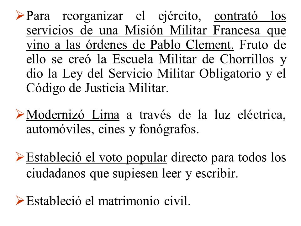 Para reorganizar el ejército, contrató los servicios de una Misión Militar Francesa que vino a las órdenes de Pablo Clement. Fruto de ello se creó la Escuela Militar de Chorrillos y dio la Ley del Servicio Militar Obligatorio y el Código de Justicia Militar.