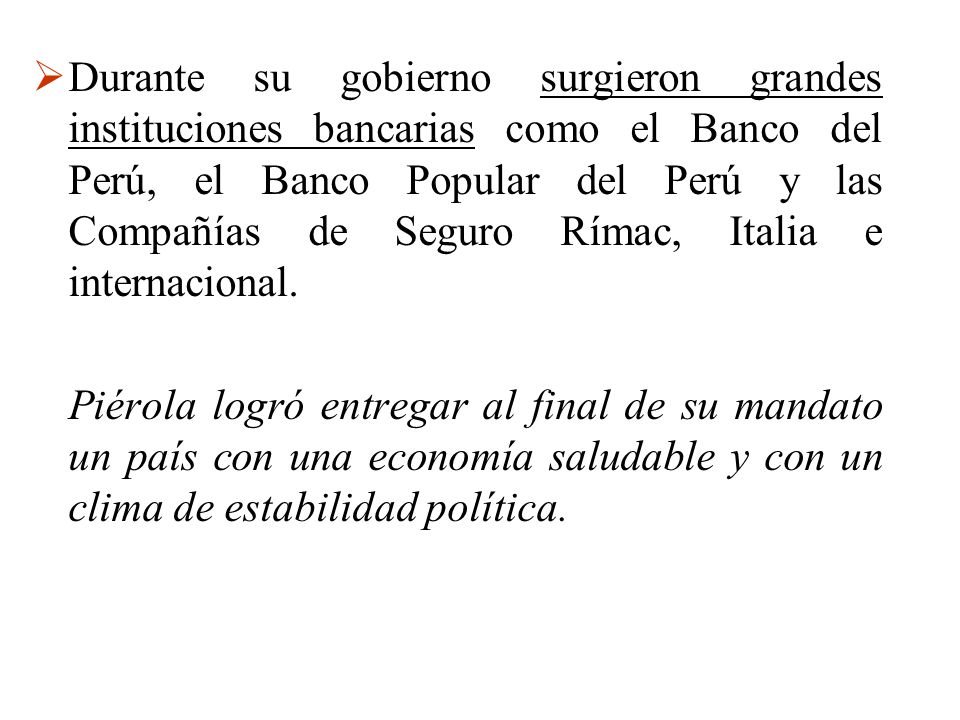 Durante su gobierno surgieron grandes instituciones bancarias como el Banco del Perú, el Banco Popular del Perú y las Compañías de Seguro Rímac, Italia e internacional.