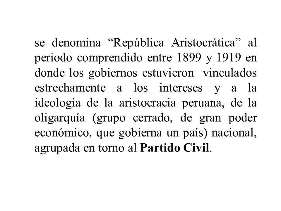 se denomina República Aristocrática al periodo comprendido entre 1899 y 1919 en donde los gobiernos estuvieron vinculados estrechamente a los intereses y a la ideología de la aristocracia peruana, de la oligarquía (grupo cerrado, de gran poder económico, que gobierna un país) nacional, agrupada en torno al Partido Civil.