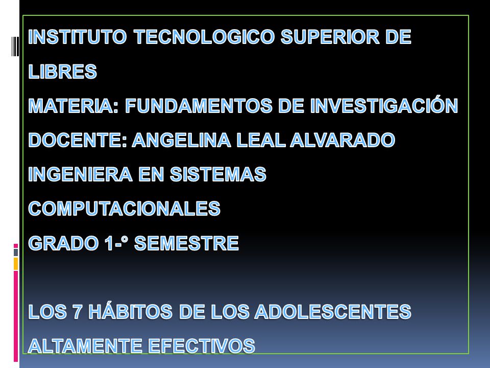 INSTITUTO TECNOLOGICO SUPERIOR DE LIBRES MATERIA: FUNDAMENTOS DE INVESTIGACIÓN DOCENTE: ANGELINA LEAL ALVARADO INGENIERA EN SISTEMAS COMPUTACIONALES GRADO 1-° SEMESTRE LOS 7 HÁBITOS DE LOS ADOLESCENTES ALTAMENTE EFECTIVOS por: SEAN COVEY