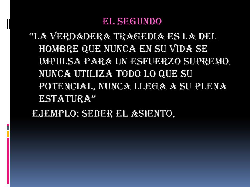 EL SEGUNDO LA VERDADERA TRAGEDIA ES LA DEL HOMBRE QUE NUNCA EN SU VIDA SE IMPULSA PARA UN ESFUERZO SUPREMO, NUNCA UTILIZA TODO LO QUE SU POTENCIAL, NUNCA LLEGA A SU PLENA ESTATURA EJEMPLO: SEDER EL ASIENTO,