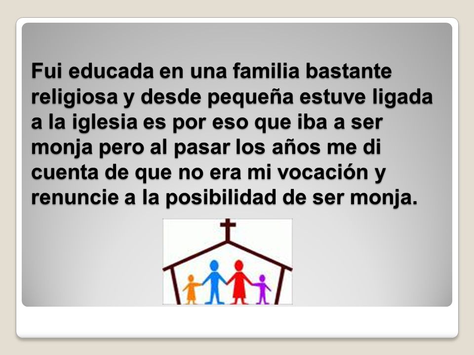 Fui educada en una familia bastante religiosa y desde pequeña estuve ligada a la iglesia es por eso que iba a ser monja pero al pasar los años me di cuenta de que no era mi vocación y renuncie a la posibilidad de ser monja.