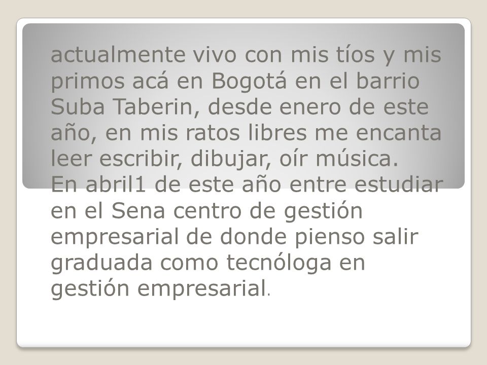 actualmente vivo con mis tíos y mis primos acá en Bogotá en el barrio Suba Taberin, desde enero de este año, en mis ratos libres me encanta leer escribir, dibujar, oír música.