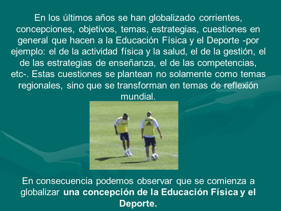 En los últimos años se han globalizado corrientes, concepciones, objetivos, temas, estrategias, cuestiones en general que hacen a la Educación Física y el Deporte -por ejemplo: el de la actividad física y la salud, el de la gestión, el de las estrategias de enseñanza, el de las competencias, etc-. Estas cuestiones se plantean no solamente como temas regionales, sino que se transforman en temas de reflexión mundial.