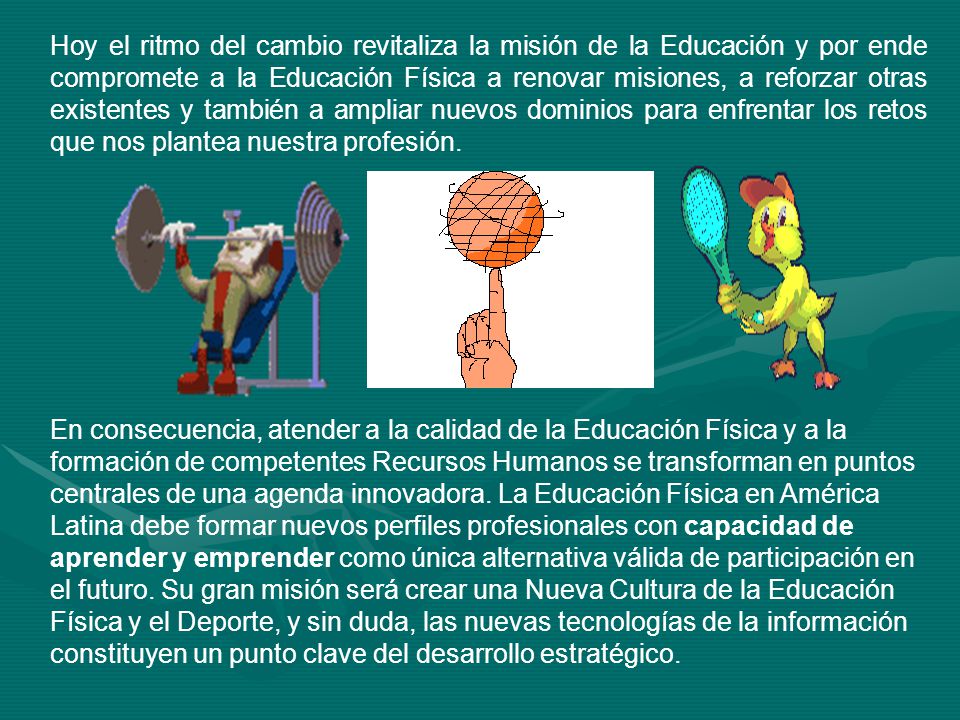 Hoy el ritmo del cambio revitaliza la misión de la Educación y por ende compromete a la Educación Física a renovar misiones, a reforzar otras existentes y también a ampliar nuevos dominios para enfrentar los retos que nos plantea nuestra profesión.