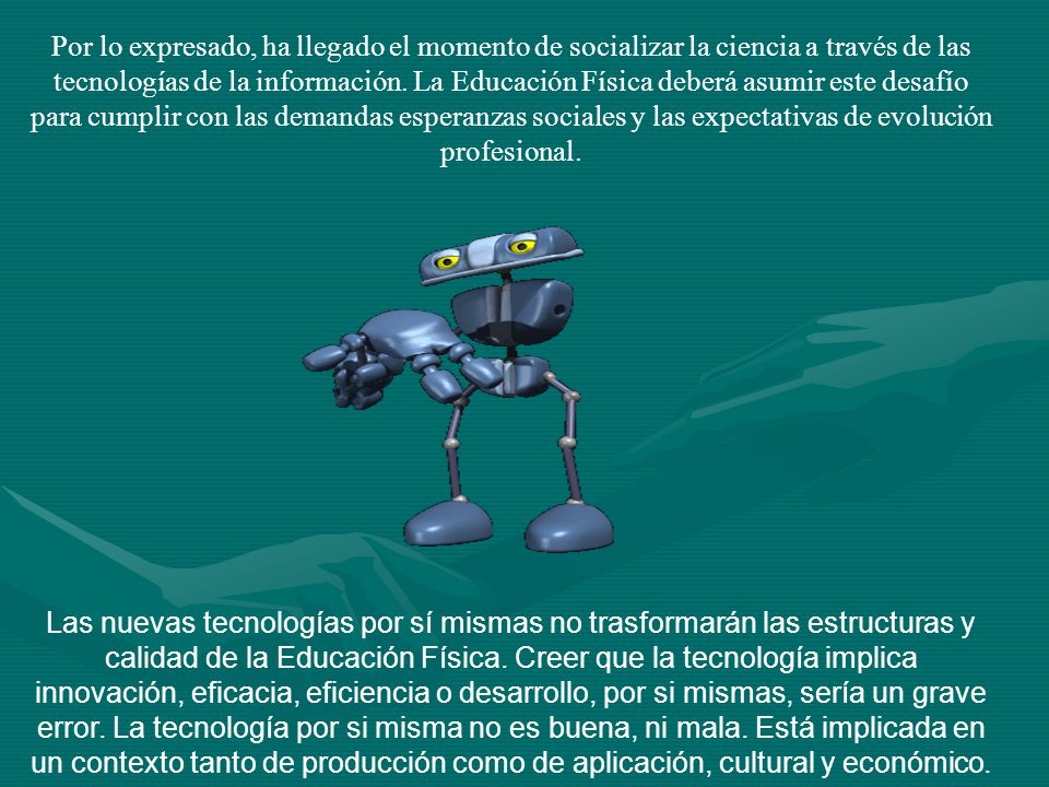 Por lo expresado, ha llegado el momento de socializar la ciencia a través de las tecnologías de la información. La Educación Física deberá asumir este desafío para cumplir con las demandas esperanzas sociales y las expectativas de evolución profesional.