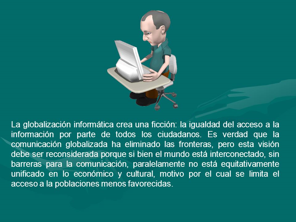 La globalización informática crea una ficción: la igualdad del acceso a la información por parte de todos los ciudadanos. Es verdad que la comunicación globalizada ha eliminado las fronteras, pero esta visión debe ser reconsiderada porque si bien el mundo está interconectado, sin barreras para la comunicación, paralelamente no está equitativamente unificado en lo económico y cultural, motivo por el cual se limita el acceso a la poblaciones menos favorecidas.