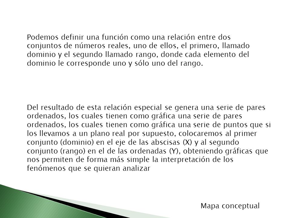 Podemos definir una función como una relación entre dos conjuntos de números reales, uno de ellos, el primero, llamado dominio y el segundo llamado rango, donde cada elemento del dominio le corresponde uno y sólo uno del rango.