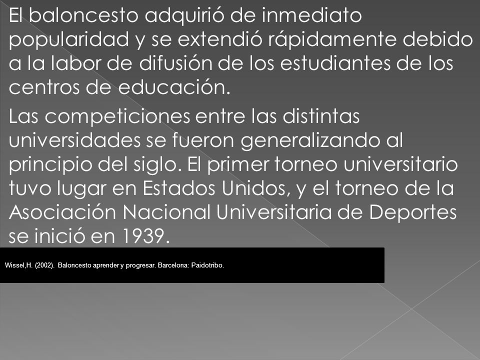 El baloncesto adquirió de inmediato popularidad y se extendió rápidamente debido a la labor de difusión de los estudiantes de los centros de educación. Las competiciones entre las distintas universidades se fueron generalizando al principio del siglo. El primer torneo universitario tuvo lugar en Estados Unidos, y el torneo de la Asociación Nacional Universitaria de Deportes se inició en