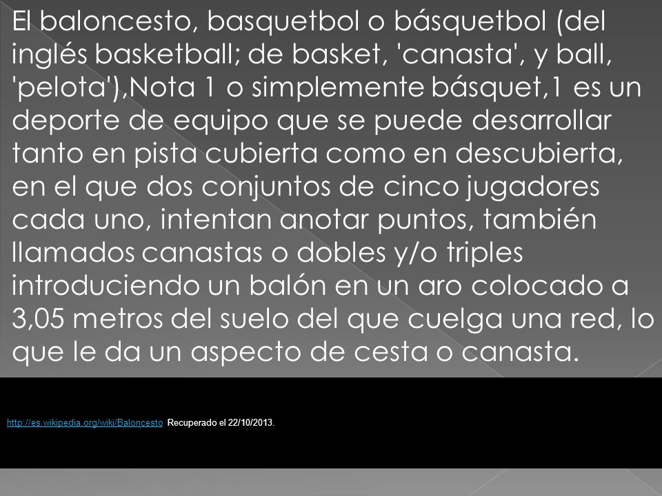 El baloncesto, basquetbol o básquetbol (del inglés basketball; de basket, canasta , y ball, pelota ),Nota 1 o simplemente básquet,1 es un deporte de equipo que se puede desarrollar tanto en pista cubierta como en descubierta, en el que dos conjuntos de cinco jugadores cada uno, intentan anotar puntos, también llamados canastas o dobles y/o triples introduciendo un balón en un aro colocado a 3,05 metros del suelo del que cuelga una red, lo que le da un aspecto de cesta o canasta.