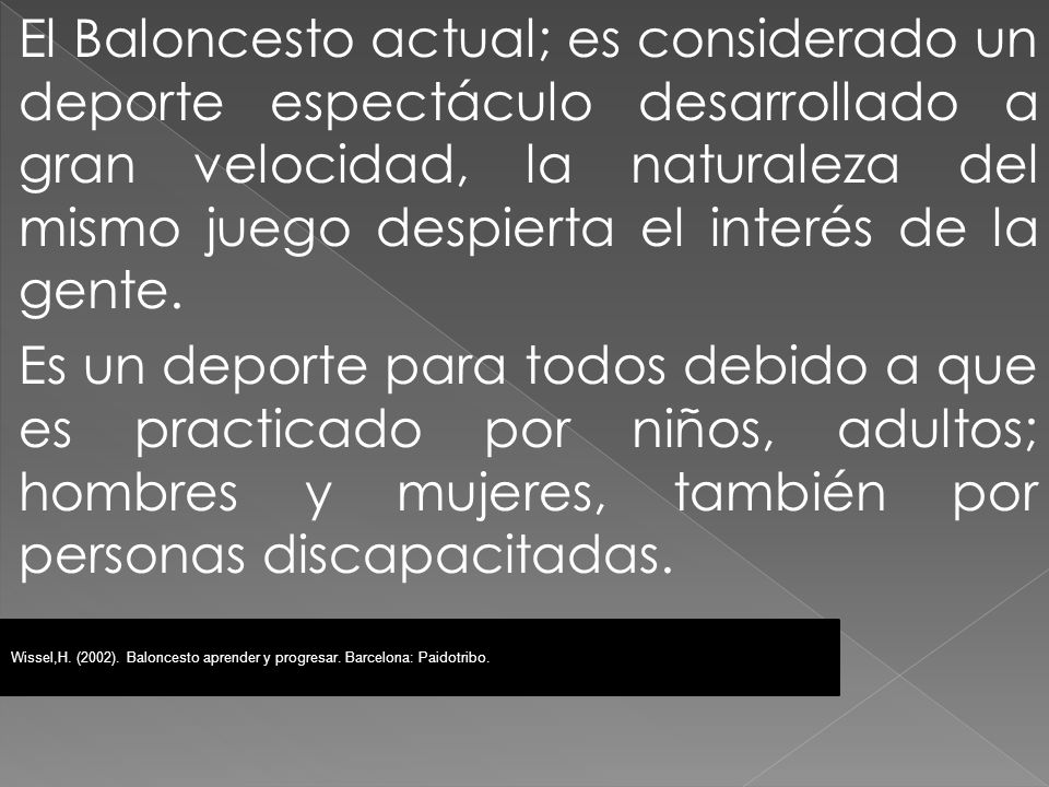 El Baloncesto actual; es considerado un deporte espectáculo desarrollado a gran velocidad, la naturaleza del mismo juego despierta el interés de la gente. Es un deporte para todos debido a que es practicado por niños, adultos; hombres y mujeres, también por personas discapacitadas.