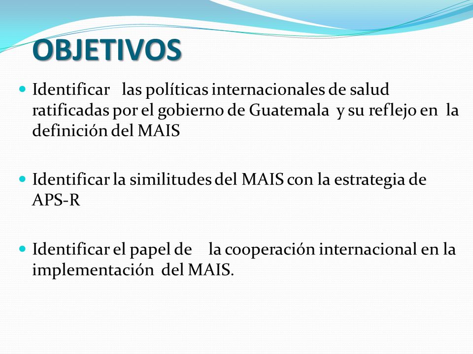 OBJETIVOS Identificar las políticas internacionales de salud ratificadas por el gobierno de Guatemala y su reflejo en la definición del MAIS.