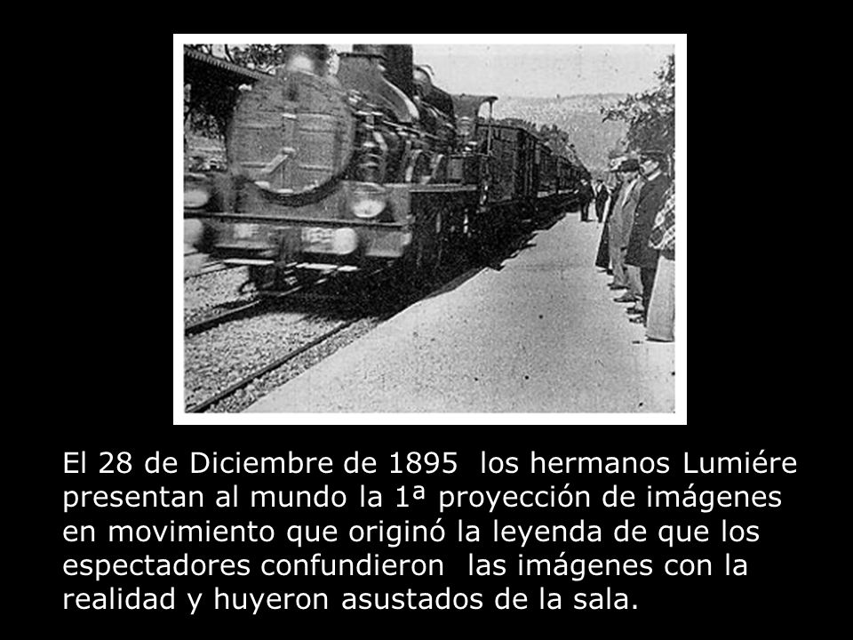 El 28 de Diciembre de 1895 los hermanos Lumiére presentan al mundo la 1ª proyección de imágenes en movimiento que originó la leyenda de que los espectadores confundieron las imágenes con la realidad y huyeron asustados de la sala.