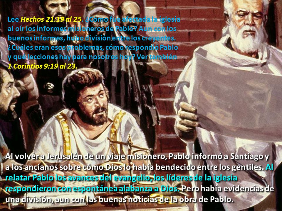 Lee Hechos 21:19 al 25. ¿Cómo fue afectada la iglesia al oír los informes misioneros de Pablo Aun con los buenos informes, hubo división entre los creyentes. ¿Cuáles eran esos problemas, cómo respondió Pablo y qué lecciones hay para nosotros hoy Ver también 1 Corintios 9:19 al 23.