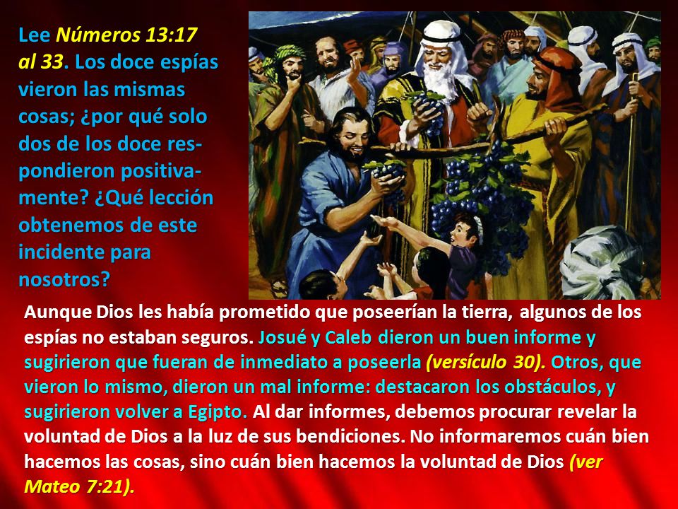 Lee Números 13:17 al 33. Los doce espías vieron las mismas cosas; ¿por qué solo dos de los doce res-pondieron positiva-mente ¿Qué lección obtenemos de este incidente para nosotros