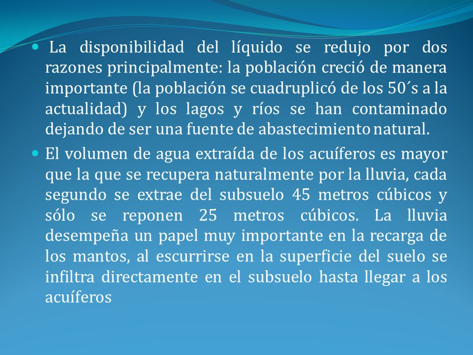 La disponibilidad del líquido se redujo por dos razones principalmente: la población creció de manera importante (la población se cuadruplicó de los 50´s a la actualidad) y los lagos y ríos se han contaminado dejando de ser una fuente de abastecimiento natural.