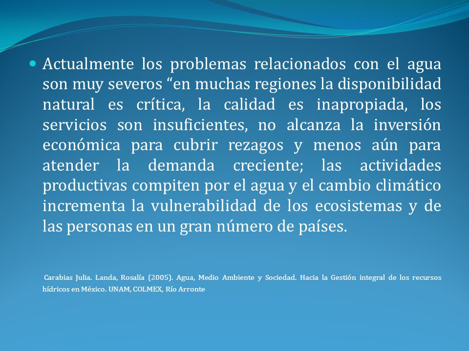 Actualmente los problemas relacionados con el agua son muy severos en muchas regiones la disponibilidad natural es crítica, la calidad es inapropiada, los servicios son insuficientes, no alcanza la inversión económica para cubrir rezagos y menos aún para atender la demanda creciente; las actividades productivas compiten por el agua y el cambio climático incrementa la vulnerabilidad de los ecosistemas y de las personas en un gran número de países.