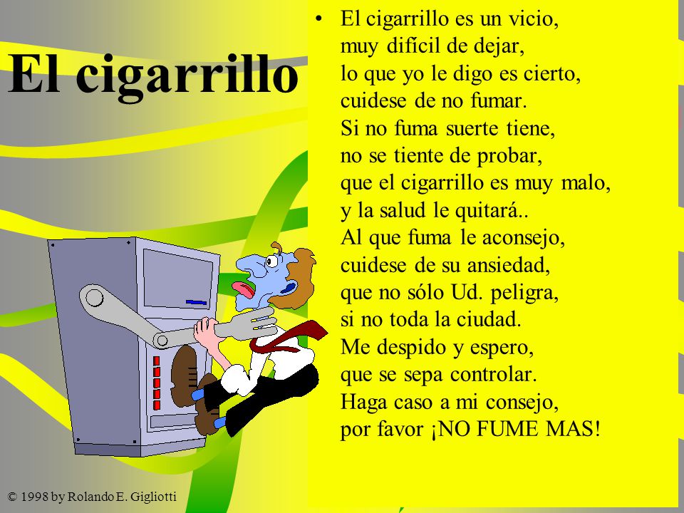 El cigarrillo es un vicio, muy difícil de dejar, lo que yo le digo es cierto, cuidese de no fumar. Si no fuma suerte tiene, no se tiente de probar, que el cigarrillo es muy malo, y la salud le quitará.. Al que fuma le aconsejo, cuidese de su ansiedad, que no sólo Ud. peligra, si no toda la ciudad. Me despido y espero, que se sepa controlar. Haga caso a mi consejo, por favor ¡NO FUME MAS!
